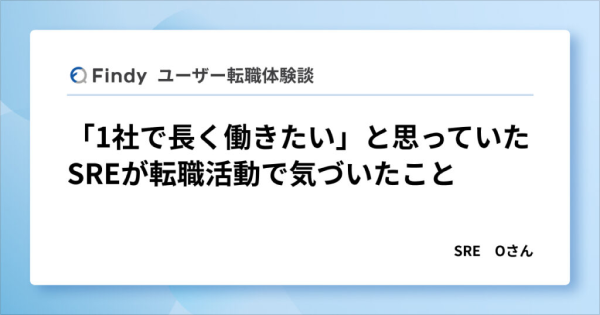 Findy ユーザー転職体験談 「1社で長く働きたい」と思っていたSREが転職活動で気づいたこと SRE Oさん